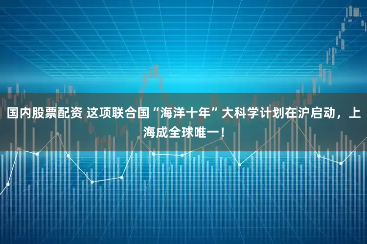 国内股票配资 这项联合国“海洋十年”大科学计划在沪启动，上海成全球唯一！