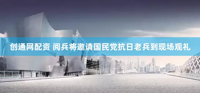 创通网配资 阅兵将邀请国民党抗日老兵到现场观礼