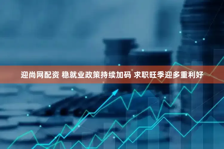 迎尚网配资 稳就业政策持续加码 求职旺季迎多重利好