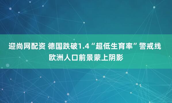 迎尚网配资 德国跌破1.4“超低生育率”警戒线 欧洲人口前景蒙上阴影