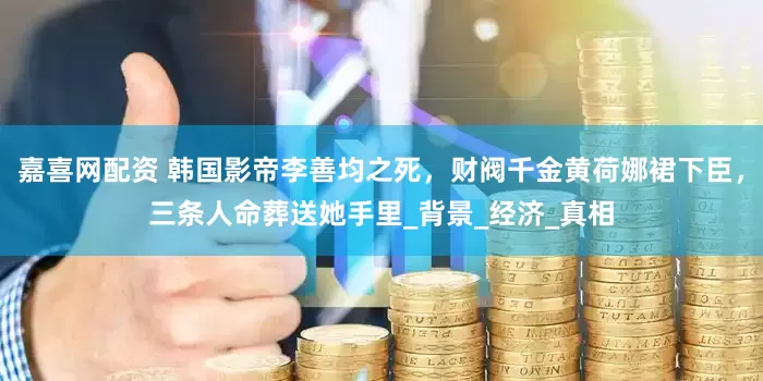 嘉喜网配资 韩国影帝李善均之死，财阀千金黄荷娜裙下臣，三条人命葬送她手里_背景_经济_真相