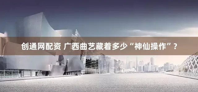 创通网配资 广西曲艺藏着多少“神仙操作”？