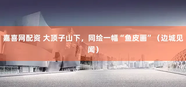 嘉喜网配资 大顶子山下，同绘一幅“鱼皮画”（边城见闻）