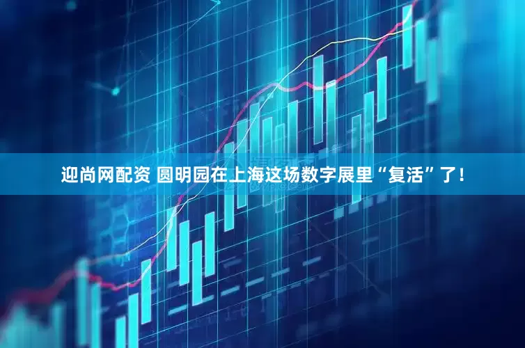 迎尚网配资 圆明园在上海这场数字展里“复活”了！