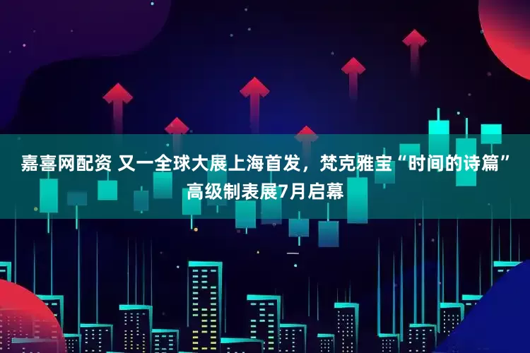 嘉喜网配资 又一全球大展上海首发，梵克雅宝“时间的诗篇”高级制表展7月启幕