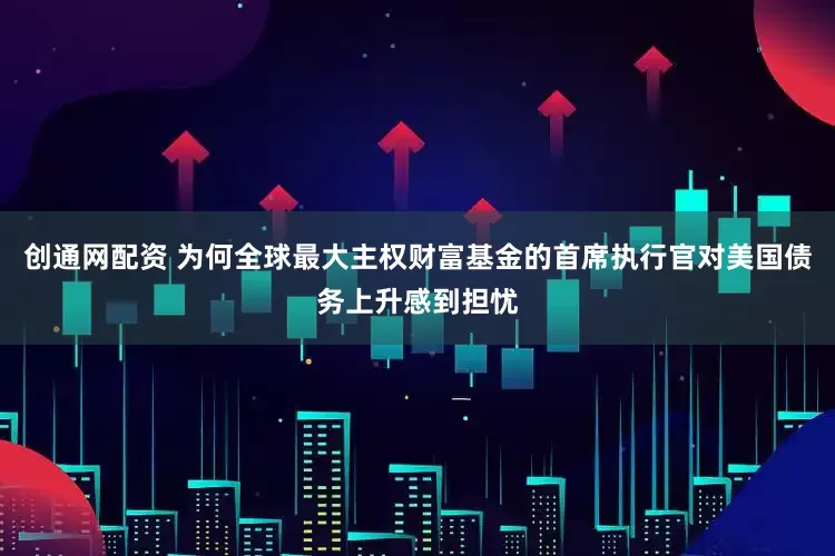 创通网配资 为何全球最大主权财富基金的首席执行官对美国债务上升感到担忧