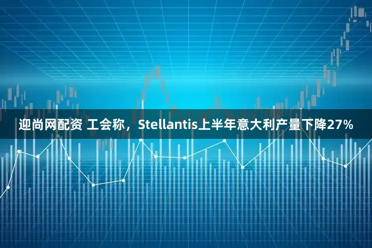 迎尚网配资 工会称，Stellantis上半年意大利产量下降27%