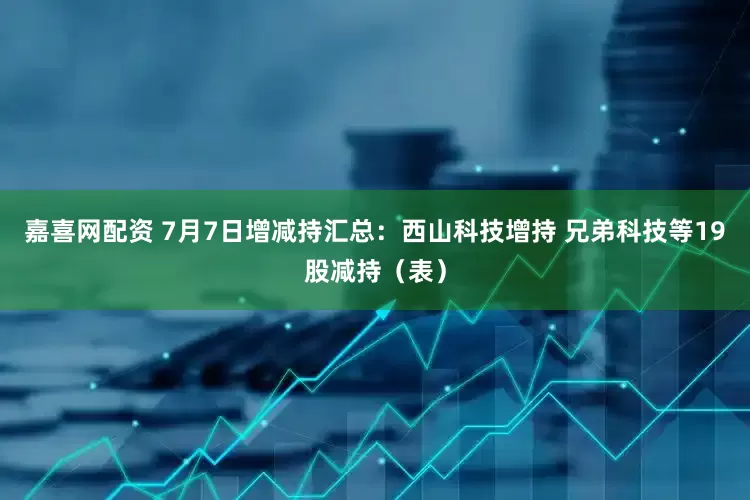 嘉喜网配资 7月7日增减持汇总：西山科技增持 兄弟科技等19股减持（表）
