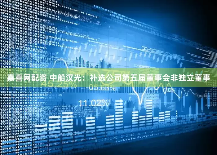 嘉喜网配资 中船汉光：补选公司第五届董事会非独立董事