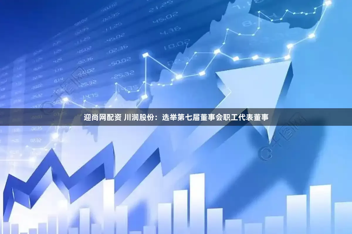 迎尚网配资 川润股份：选举第七届董事会职工代表董事