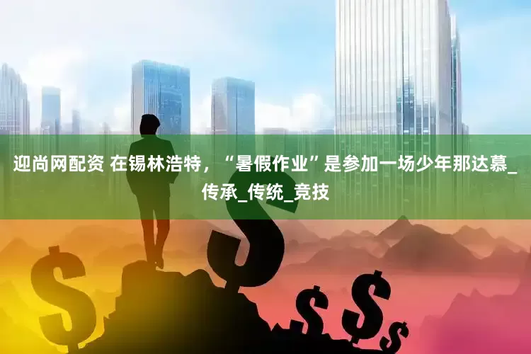 迎尚网配资 在锡林浩特，“暑假作业”是参加一场少年那达慕_传承_传统_竞技