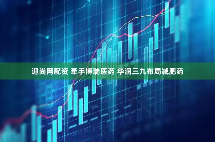 迎尚网配资 牵手博瑞医药 华润三九布局减肥药