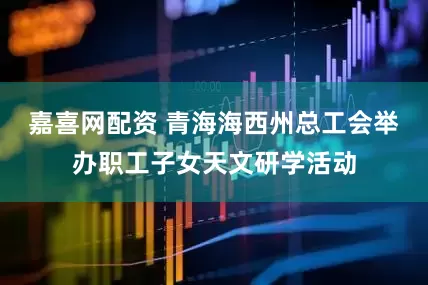 嘉喜网配资 青海海西州总工会举办职工子女天文研学活动