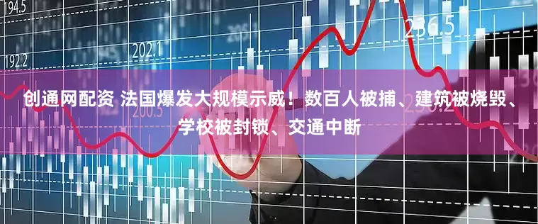 创通网配资 法国爆发大规模示威！数百人被捕、建筑被烧毁、学校被封锁、交通中断