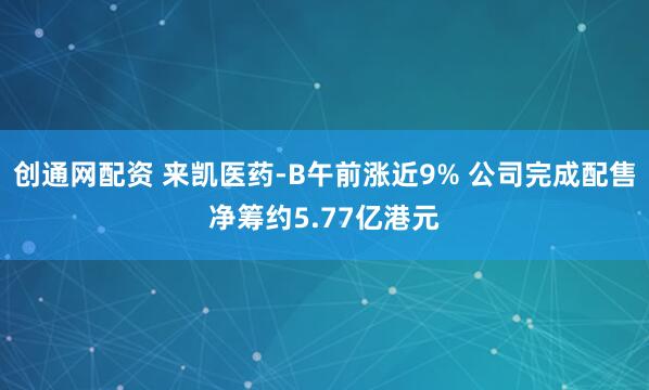 创通网配资 来凯医药-B午前涨近9% 公司完成配售净筹约5.77亿港元