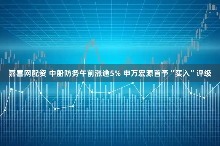 嘉喜网配资 中船防务午前涨逾5% 申万宏源首予“买入”评级