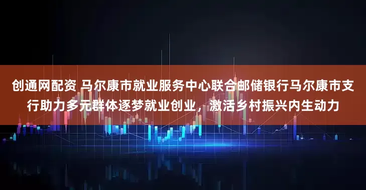 创通网配资 马尔康市就业服务中心联合邮储银行马尔康市支行助力多元群体逐梦就业创业，激活乡村振兴内生动力