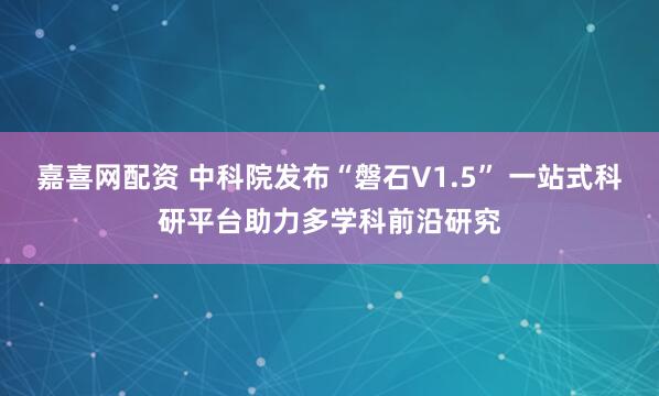 嘉喜网配资 中科院发布“磐石V1.5” 一站式科研平台助力多学科前沿研究